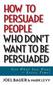How to Persuade People Who Don't Want to Be Persuaded: Get What You Want--Every Time!